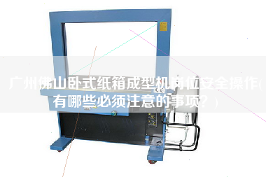 广州佛山卧式纸箱成型机岗位安全操作(有哪些必须注意的事项？)