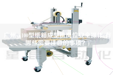 广州xk100型纸箱成型机岗位安全操作(有哪些需要注意的事项？)