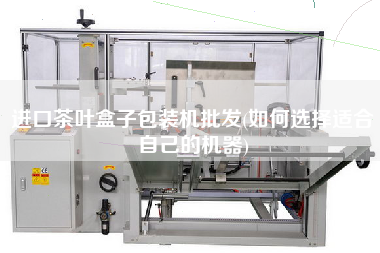 进口茶叶盒子包装机批发(如何选择适合自己的机器)