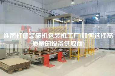 淮南打印装袋机包装机工厂(如何选择高质量的设备供应商)